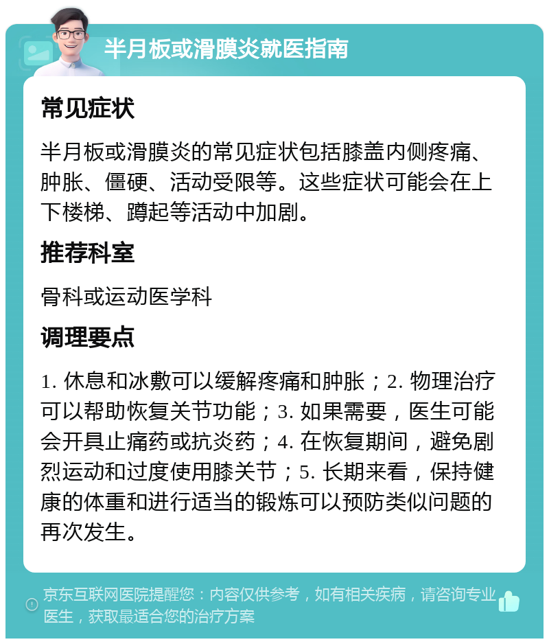 半月板或滑膜炎就医指南 常见症状 半月板或滑膜炎的常见症状包括膝盖内侧疼痛、肿胀、僵硬、活动受限等。这些症状可能会在上下楼梯、蹲起等活动中加剧。 推荐科室 骨科或运动医学科 调理要点 1. 休息和冰敷可以缓解疼痛和肿胀；2. 物理治疗可以帮助恢复关节功能；3. 如果需要，医生可能会开具止痛药或抗炎药；4. 在恢复期间，避免剧烈运动和过度使用膝关节；5. 长期来看，保持健康的体重和进行适当的锻炼可以预防类似问题的再次发生。