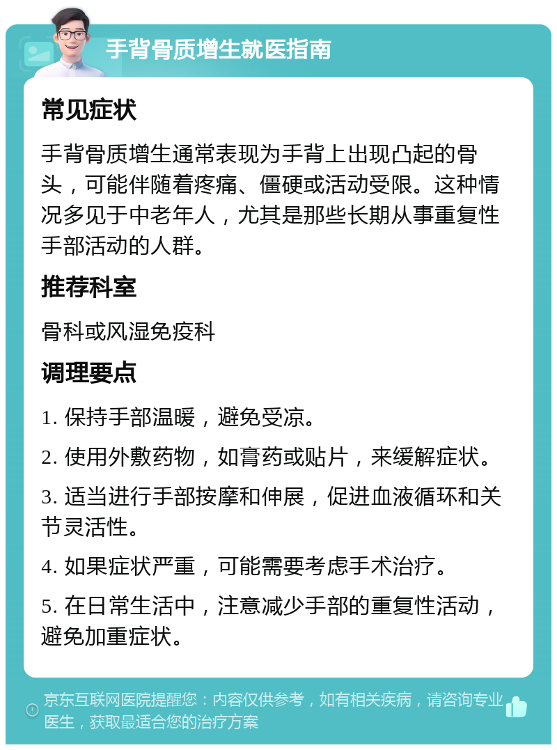 手背骨质增生就医指南 常见症状 手背骨质增生通常表现为手背上出现凸起的骨头，可能伴随着疼痛、僵硬或活动受限。这种情况多见于中老年人，尤其是那些长期从事重复性手部活动的人群。 推荐科室 骨科或风湿免疫科 调理要点 1. 保持手部温暖，避免受凉。 2. 使用外敷药物，如膏药或贴片，来缓解症状。 3. 适当进行手部按摩和伸展，促进血液循环和关节灵活性。 4. 如果症状严重，可能需要考虑手术治疗。 5. 在日常生活中，注意减少手部的重复性活动，避免加重症状。