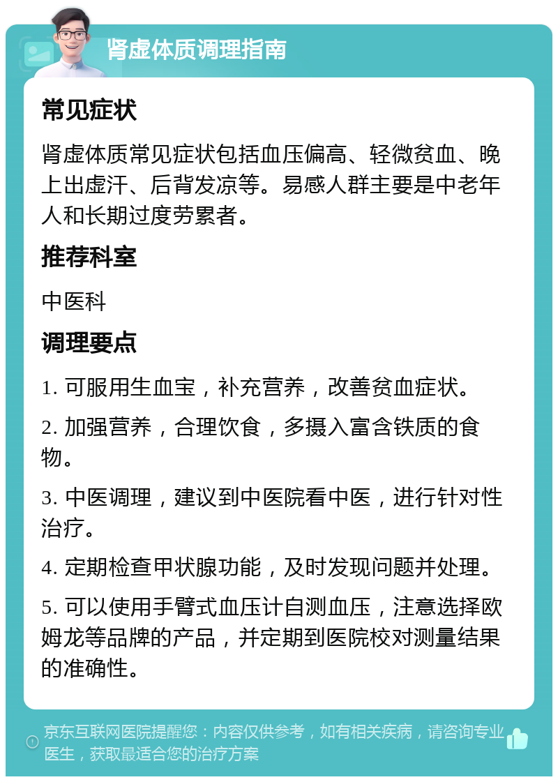 肾虚体质调理指南 常见症状 肾虚体质常见症状包括血压偏高、轻微贫血、晚上出虚汗、后背发凉等。易感人群主要是中老年人和长期过度劳累者。 推荐科室 中医科 调理要点 1. 可服用生血宝，补充营养，改善贫血症状。 2. 加强营养，合理饮食，多摄入富含铁质的食物。 3. 中医调理，建议到中医院看中医，进行针对性治疗。 4. 定期检查甲状腺功能，及时发现问题并处理。 5. 可以使用手臂式血压计自测血压，注意选择欧姆龙等品牌的产品，并定期到医院校对测量结果的准确性。