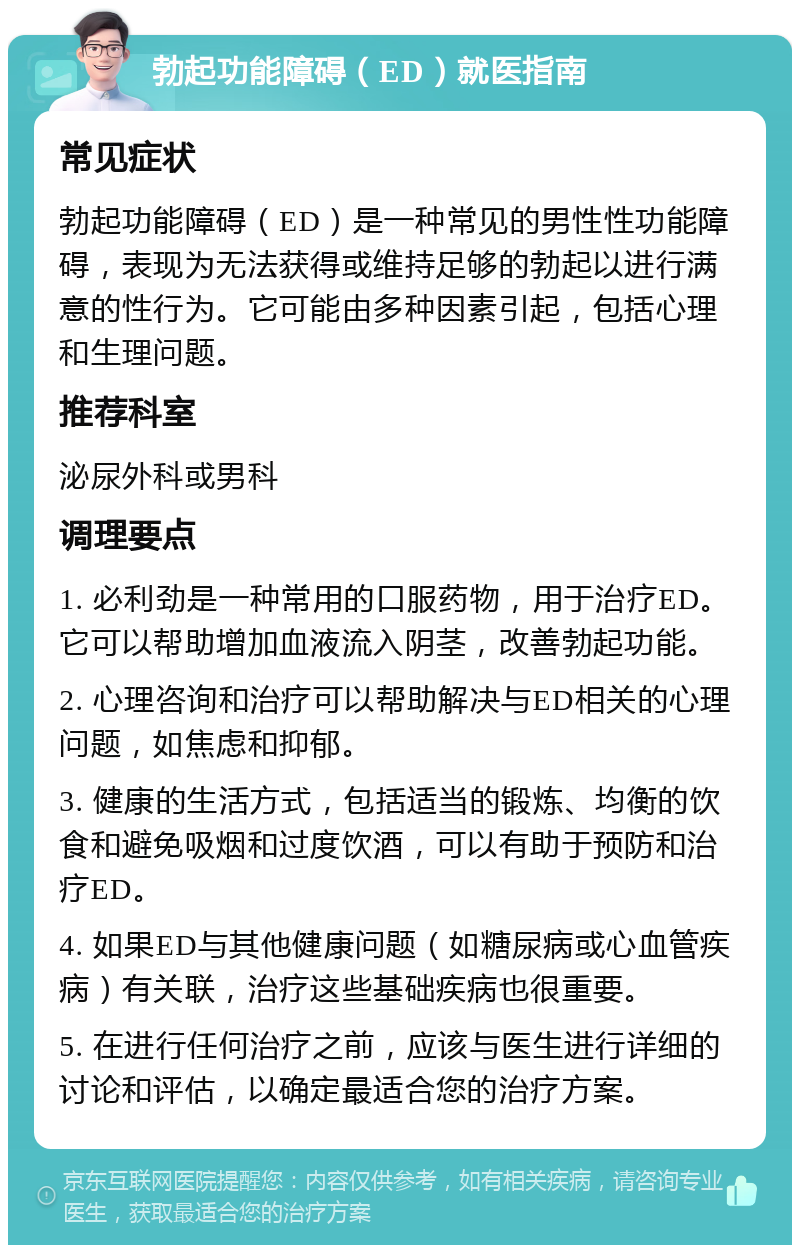 勃起功能障碍（ED）就医指南 常见症状 勃起功能障碍（ED）是一种常见的男性性功能障碍，表现为无法获得或维持足够的勃起以进行满意的性行为。它可能由多种因素引起，包括心理和生理问题。 推荐科室 泌尿外科或男科 调理要点 1. 必利劲是一种常用的口服药物，用于治疗ED。它可以帮助增加血液流入阴茎，改善勃起功能。 2. 心理咨询和治疗可以帮助解决与ED相关的心理问题，如焦虑和抑郁。 3. 健康的生活方式，包括适当的锻炼、均衡的饮食和避免吸烟和过度饮酒，可以有助于预防和治疗ED。 4. 如果ED与其他健康问题（如糖尿病或心血管疾病）有关联，治疗这些基础疾病也很重要。 5. 在进行任何治疗之前，应该与医生进行详细的讨论和评估，以确定最适合您的治疗方案。