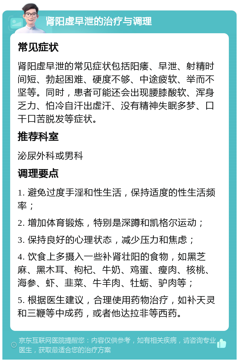 肾阳虚早泄的治疗与调理 常见症状 肾阳虚早泄的常见症状包括阳痿、早泄、射精时间短、勃起困难、硬度不够、中途疲软、举而不坚等。同时，患者可能还会出现腰膝酸软、浑身乏力、怕冷自汗出虚汗、没有精神失眠多梦、口干口苦脱发等症状。 推荐科室 泌尿外科或男科 调理要点 1. 避免过度手淫和性生活，保持适度的性生活频率； 2. 增加体育锻炼，特别是深蹲和凯格尔运动； 3. 保持良好的心理状态，减少压力和焦虑； 4. 饮食上多摄入一些补肾壮阳的食物，如黑芝麻、黑木耳、枸杞、牛奶、鸡蛋、瘦肉、核桃、海参、虾、韭菜、牛羊肉、牡蛎、驴肉等； 5. 根据医生建议，合理使用药物治疗，如补天灵和三鞭等中成药，或者他达拉非等西药。