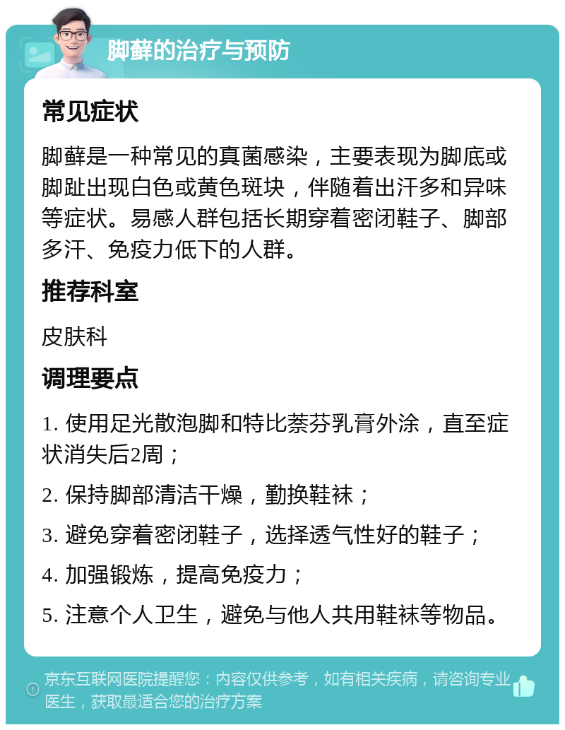 脚藓的治疗与预防 常见症状 脚藓是一种常见的真菌感染，主要表现为脚底或脚趾出现白色或黄色斑块，伴随着出汗多和异味等症状。易感人群包括长期穿着密闭鞋子、脚部多汗、免疫力低下的人群。 推荐科室 皮肤科 调理要点 1. 使用足光散泡脚和特比萘芬乳膏外涂，直至症状消失后2周； 2. 保持脚部清洁干燥，勤换鞋袜； 3. 避免穿着密闭鞋子，选择透气性好的鞋子； 4. 加强锻炼，提高免疫力； 5. 注意个人卫生，避免与他人共用鞋袜等物品。