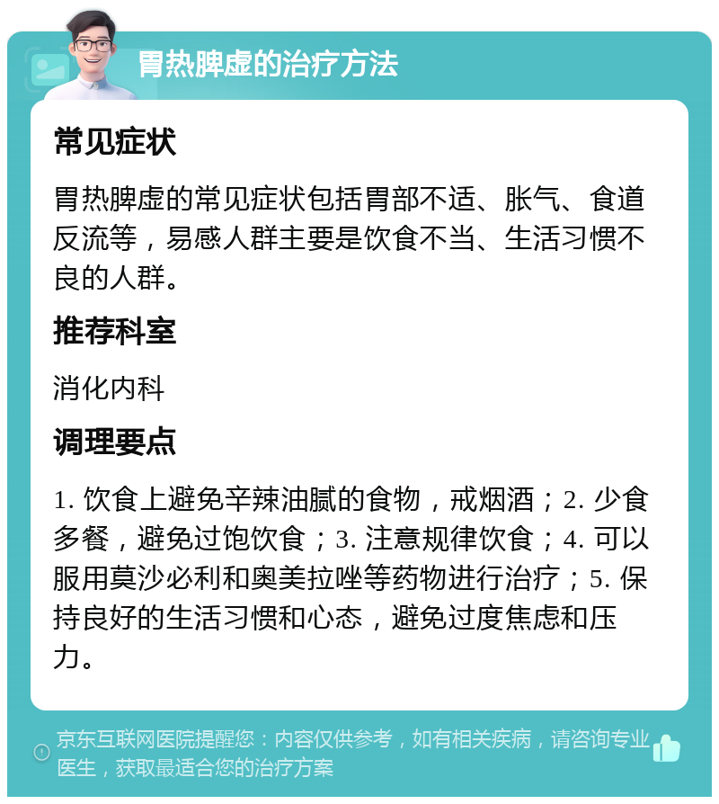 胃热脾虚的治疗方法 常见症状 胃热脾虚的常见症状包括胃部不适、胀气、食道反流等，易感人群主要是饮食不当、生活习惯不良的人群。 推荐科室 消化内科 调理要点 1. 饮食上避免辛辣油腻的食物，戒烟酒；2. 少食多餐，避免过饱饮食；3. 注意规律饮食；4. 可以服用莫沙必利和奥美拉唑等药物进行治疗；5. 保持良好的生活习惯和心态，避免过度焦虑和压力。