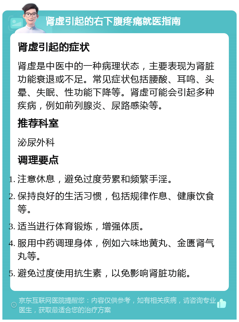 肾虚引起的右下腹疼痛就医指南 肾虚引起的症状 肾虚是中医中的一种病理状态，主要表现为肾脏功能衰退或不足。常见症状包括腰酸、耳鸣、头晕、失眠、性功能下降等。肾虚可能会引起多种疾病，例如前列腺炎、尿路感染等。 推荐科室 泌尿外科 调理要点 注意休息，避免过度劳累和频繁手淫。 保持良好的生活习惯，包括规律作息、健康饮食等。 适当进行体育锻炼，增强体质。 服用中药调理身体，例如六味地黄丸、金匮肾气丸等。 避免过度使用抗生素，以免影响肾脏功能。