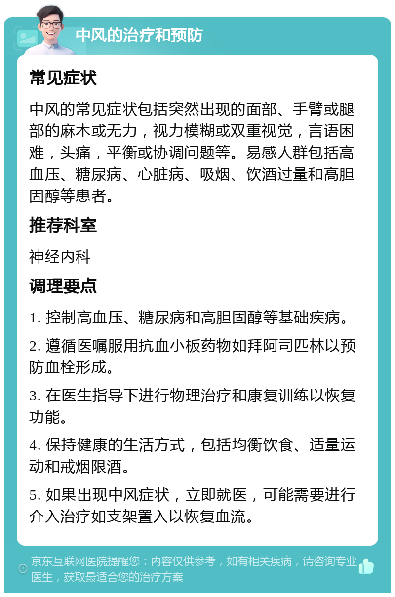 中风的治疗和预防 常见症状 中风的常见症状包括突然出现的面部、手臂或腿部的麻木或无力，视力模糊或双重视觉，言语困难，头痛，平衡或协调问题等。易感人群包括高血压、糖尿病、心脏病、吸烟、饮酒过量和高胆固醇等患者。 推荐科室 神经内科 调理要点 1. 控制高血压、糖尿病和高胆固醇等基础疾病。 2. 遵循医嘱服用抗血小板药物如拜阿司匹林以预防血栓形成。 3. 在医生指导下进行物理治疗和康复训练以恢复功能。 4. 保持健康的生活方式，包括均衡饮食、适量运动和戒烟限酒。 5. 如果出现中风症状，立即就医，可能需要进行介入治疗如支架置入以恢复血流。