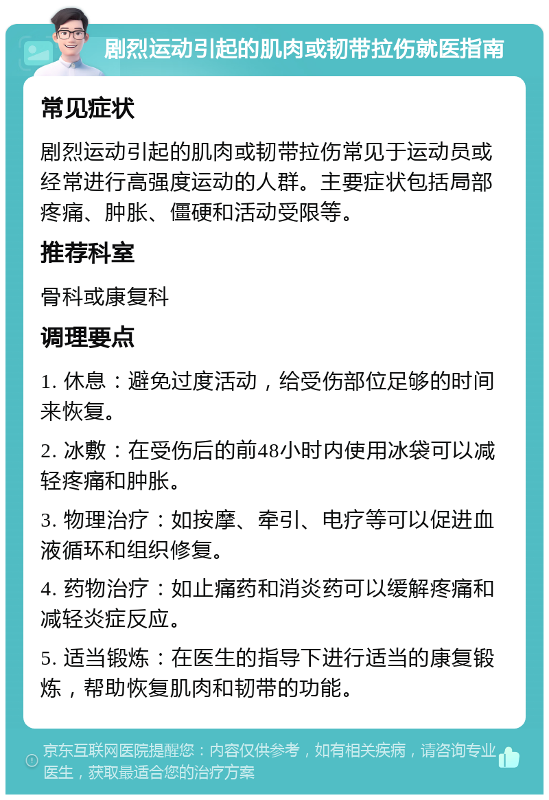 剧烈运动引起的肌肉或韧带拉伤就医指南 常见症状 剧烈运动引起的肌肉或韧带拉伤常见于运动员或经常进行高强度运动的人群。主要症状包括局部疼痛、肿胀、僵硬和活动受限等。 推荐科室 骨科或康复科 调理要点 1. 休息：避免过度活动，给受伤部位足够的时间来恢复。 2. 冰敷：在受伤后的前48小时内使用冰袋可以减轻疼痛和肿胀。 3. 物理治疗：如按摩、牵引、电疗等可以促进血液循环和组织修复。 4. 药物治疗：如止痛药和消炎药可以缓解疼痛和减轻炎症反应。 5. 适当锻炼：在医生的指导下进行适当的康复锻炼，帮助恢复肌肉和韧带的功能。