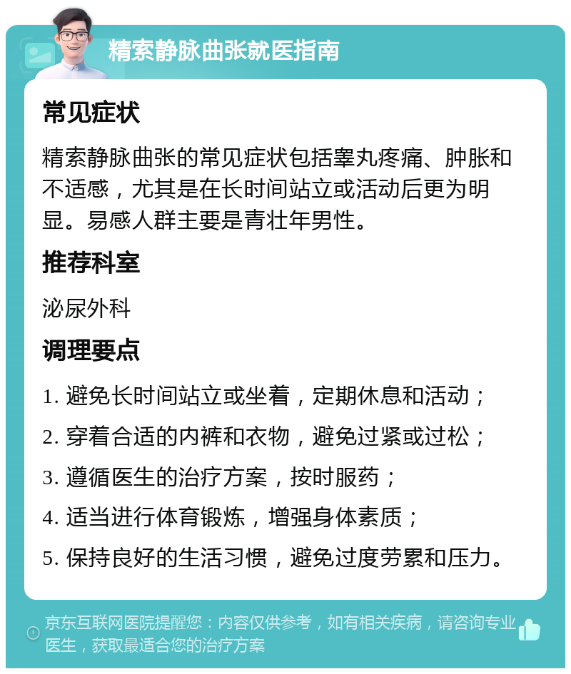 精索静脉曲张就医指南 常见症状 精索静脉曲张的常见症状包括睾丸疼痛、肿胀和不适感，尤其是在长时间站立或活动后更为明显。易感人群主要是青壮年男性。 推荐科室 泌尿外科 调理要点 1. 避免长时间站立或坐着，定期休息和活动； 2. 穿着合适的内裤和衣物，避免过紧或过松； 3. 遵循医生的治疗方案，按时服药； 4. 适当进行体育锻炼，增强身体素质； 5. 保持良好的生活习惯，避免过度劳累和压力。