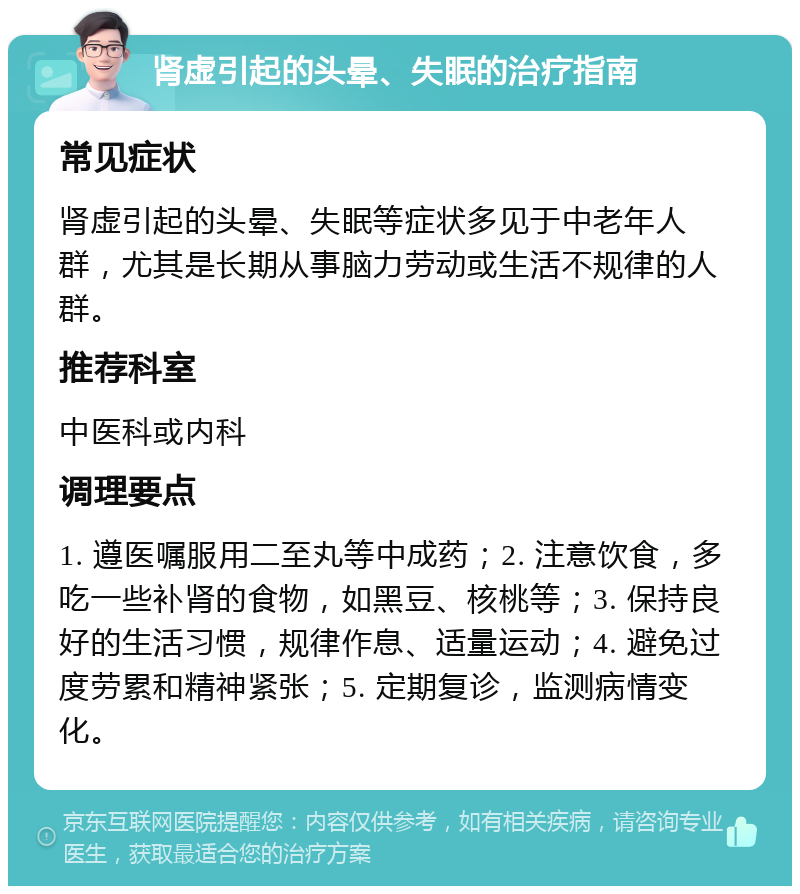 肾虚引起的头晕、失眠的治疗指南 常见症状 肾虚引起的头晕、失眠等症状多见于中老年人群，尤其是长期从事脑力劳动或生活不规律的人群。 推荐科室 中医科或内科 调理要点 1. 遵医嘱服用二至丸等中成药；2. 注意饮食，多吃一些补肾的食物，如黑豆、核桃等；3. 保持良好的生活习惯，规律作息、适量运动；4. 避免过度劳累和精神紧张；5. 定期复诊，监测病情变化。