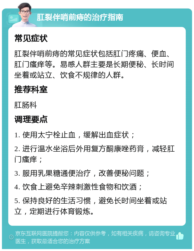 肛裂伴哨前痔的治疗指南 常见症状 肛裂伴哨前痔的常见症状包括肛门疼痛、便血、肛门瘙痒等。易感人群主要是长期便秘、长时间坐着或站立、饮食不规律的人群。 推荐科室 肛肠科 调理要点 1. 使用太宁栓止血，缓解出血症状； 2. 进行温水坐浴后外用复方酮康唑药膏，减轻肛门瘙痒； 3. 服用乳果糖通便治疗，改善便秘问题； 4. 饮食上避免辛辣刺激性食物和饮酒； 5. 保持良好的生活习惯，避免长时间坐着或站立，定期进行体育锻炼。