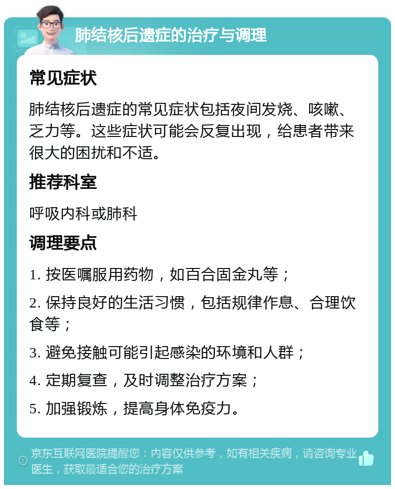 肺结核后遗症的治疗与调理 常见症状 肺结核后遗症的常见症状包括夜间发烧、咳嗽、乏力等。这些症状可能会反复出现，给患者带来很大的困扰和不适。 推荐科室 呼吸内科或肺科 调理要点 1. 按医嘱服用药物，如百合固金丸等； 2. 保持良好的生活习惯，包括规律作息、合理饮食等； 3. 避免接触可能引起感染的环境和人群； 4. 定期复查，及时调整治疗方案； 5. 加强锻炼，提高身体免疫力。