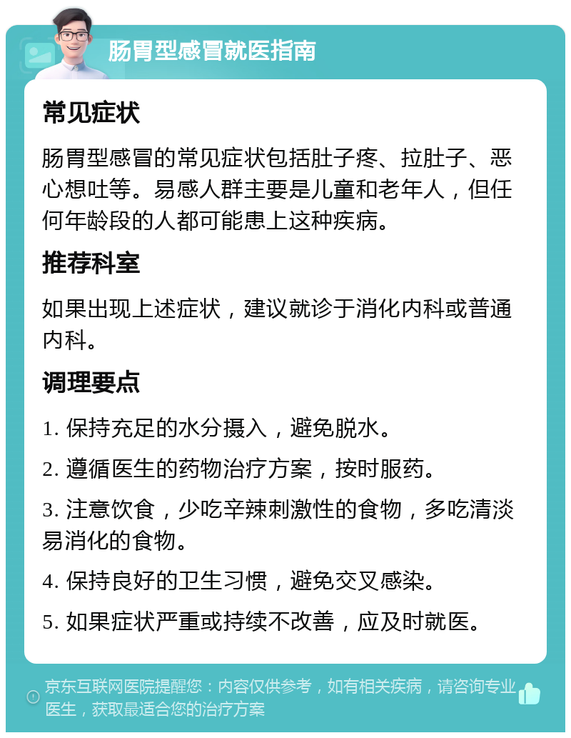 肠胃型感冒就医指南 常见症状 肠胃型感冒的常见症状包括肚子疼、拉肚子、恶心想吐等。易感人群主要是儿童和老年人，但任何年龄段的人都可能患上这种疾病。 推荐科室 如果出现上述症状，建议就诊于消化内科或普通内科。 调理要点 1. 保持充足的水分摄入，避免脱水。 2. 遵循医生的药物治疗方案，按时服药。 3. 注意饮食，少吃辛辣刺激性的食物，多吃清淡易消化的食物。 4. 保持良好的卫生习惯，避免交叉感染。 5. 如果症状严重或持续不改善，应及时就医。