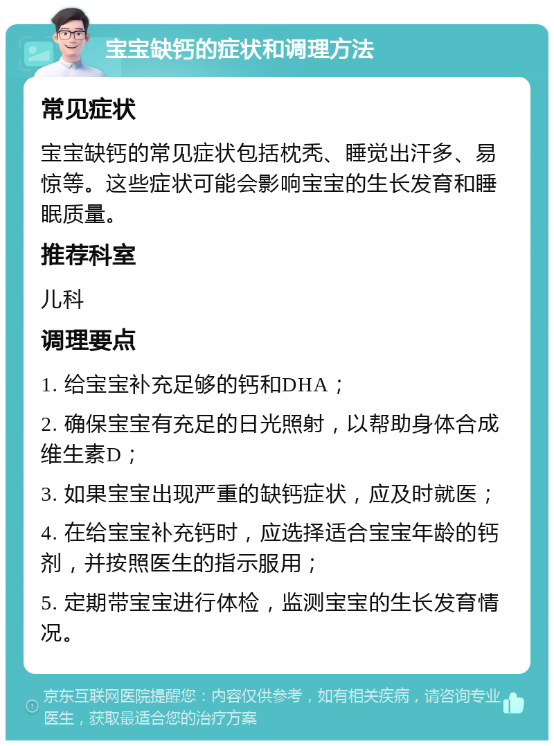 宝宝缺钙的症状和调理方法 常见症状 宝宝缺钙的常见症状包括枕秃、睡觉出汗多、易惊等。这些症状可能会影响宝宝的生长发育和睡眠质量。 推荐科室 儿科 调理要点 1. 给宝宝补充足够的钙和DHA； 2. 确保宝宝有充足的日光照射，以帮助身体合成维生素D； 3. 如果宝宝出现严重的缺钙症状，应及时就医； 4. 在给宝宝补充钙时，应选择适合宝宝年龄的钙剂，并按照医生的指示服用； 5. 定期带宝宝进行体检，监测宝宝的生长发育情况。