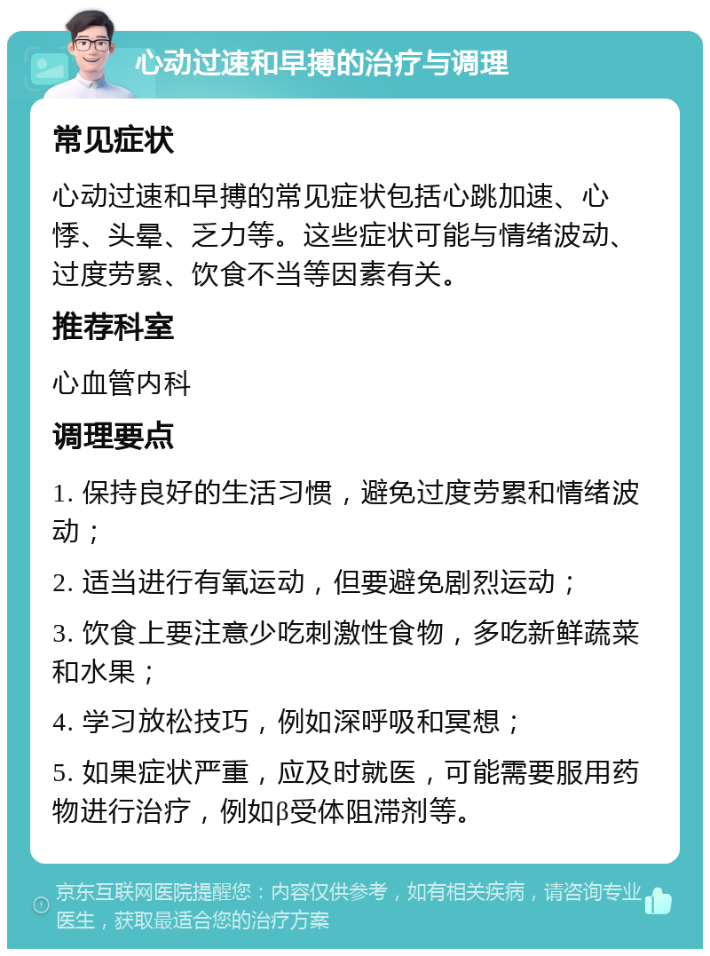 心动过速和早搏的治疗与调理 常见症状 心动过速和早搏的常见症状包括心跳加速、心悸、头晕、乏力等。这些症状可能与情绪波动、过度劳累、饮食不当等因素有关。 推荐科室 心血管内科 调理要点 1. 保持良好的生活习惯，避免过度劳累和情绪波动； 2. 适当进行有氧运动，但要避免剧烈运动； 3. 饮食上要注意少吃刺激性食物，多吃新鲜蔬菜和水果； 4. 学习放松技巧，例如深呼吸和冥想； 5. 如果症状严重，应及时就医，可能需要服用药物进行治疗，例如β受体阻滞剂等。