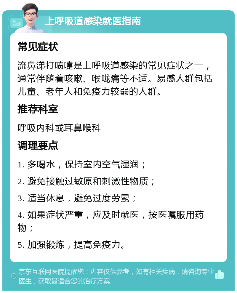 上呼吸道感染就医指南 常见症状 流鼻涕打喷嚏是上呼吸道感染的常见症状之一，通常伴随着咳嗽、喉咙痛等不适。易感人群包括儿童、老年人和免疫力较弱的人群。 推荐科室 呼吸内科或耳鼻喉科 调理要点 1. 多喝水，保持室内空气湿润； 2. 避免接触过敏原和刺激性物质； 3. 适当休息，避免过度劳累； 4. 如果症状严重，应及时就医，按医嘱服用药物； 5. 加强锻炼，提高免疫力。