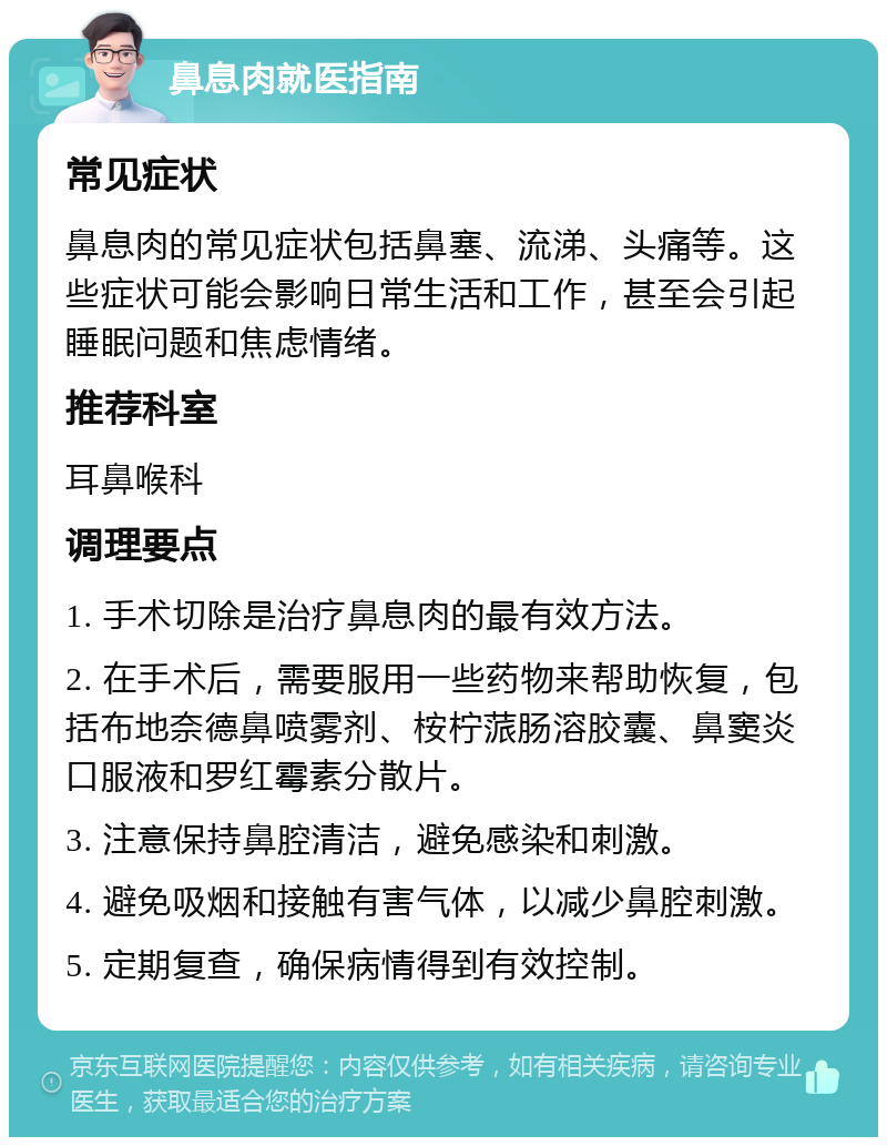 鼻息肉就医指南 常见症状 鼻息肉的常见症状包括鼻塞、流涕、头痛等。这些症状可能会影响日常生活和工作，甚至会引起睡眠问题和焦虑情绪。 推荐科室 耳鼻喉科 调理要点 1. 手术切除是治疗鼻息肉的最有效方法。 2. 在手术后，需要服用一些药物来帮助恢复，包括布地奈德鼻喷雾剂、桉柠蒎肠溶胶囊、鼻窦炎口服液和罗红霉素分散片。 3. 注意保持鼻腔清洁，避免感染和刺激。 4. 避免吸烟和接触有害气体，以减少鼻腔刺激。 5. 定期复查，确保病情得到有效控制。