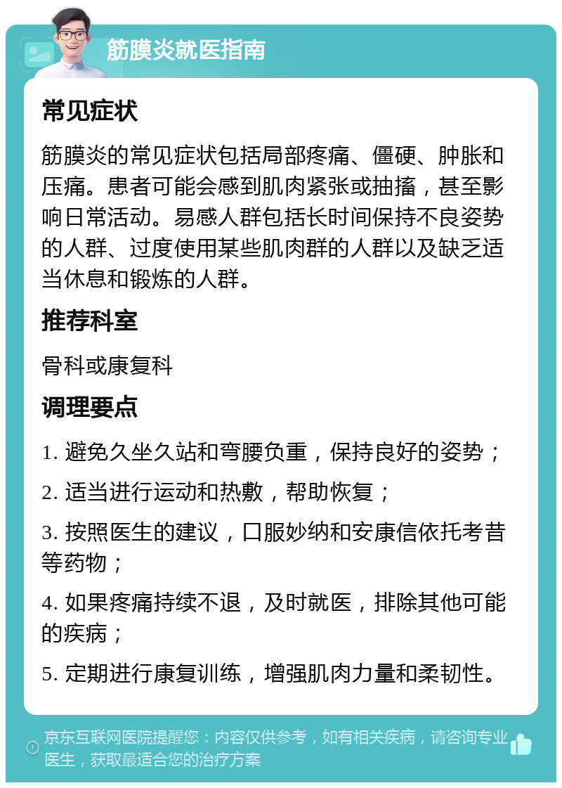 筋膜炎就医指南 常见症状 筋膜炎的常见症状包括局部疼痛、僵硬、肿胀和压痛。患者可能会感到肌肉紧张或抽搐，甚至影响日常活动。易感人群包括长时间保持不良姿势的人群、过度使用某些肌肉群的人群以及缺乏适当休息和锻炼的人群。 推荐科室 骨科或康复科 调理要点 1. 避免久坐久站和弯腰负重，保持良好的姿势； 2. 适当进行运动和热敷，帮助恢复； 3. 按照医生的建议，口服妙纳和安康信依托考昔等药物； 4. 如果疼痛持续不退，及时就医，排除其他可能的疾病； 5. 定期进行康复训练，增强肌肉力量和柔韧性。