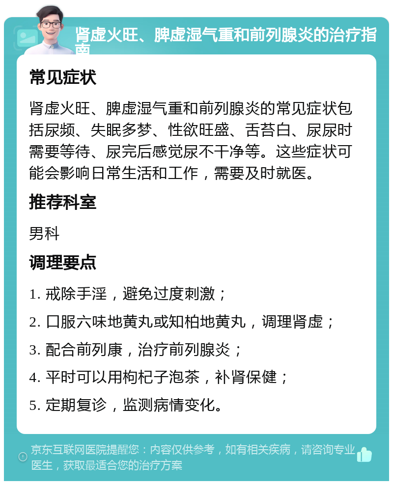 肾虚火旺、脾虚湿气重和前列腺炎的治疗指南 常见症状 肾虚火旺、脾虚湿气重和前列腺炎的常见症状包括尿频、失眠多梦、性欲旺盛、舌苔白、尿尿时需要等待、尿完后感觉尿不干净等。这些症状可能会影响日常生活和工作，需要及时就医。 推荐科室 男科 调理要点 1. 戒除手淫，避免过度刺激； 2. 口服六味地黄丸或知柏地黄丸，调理肾虚； 3. 配合前列康，治疗前列腺炎； 4. 平时可以用枸杞子泡茶，补肾保健； 5. 定期复诊，监测病情变化。