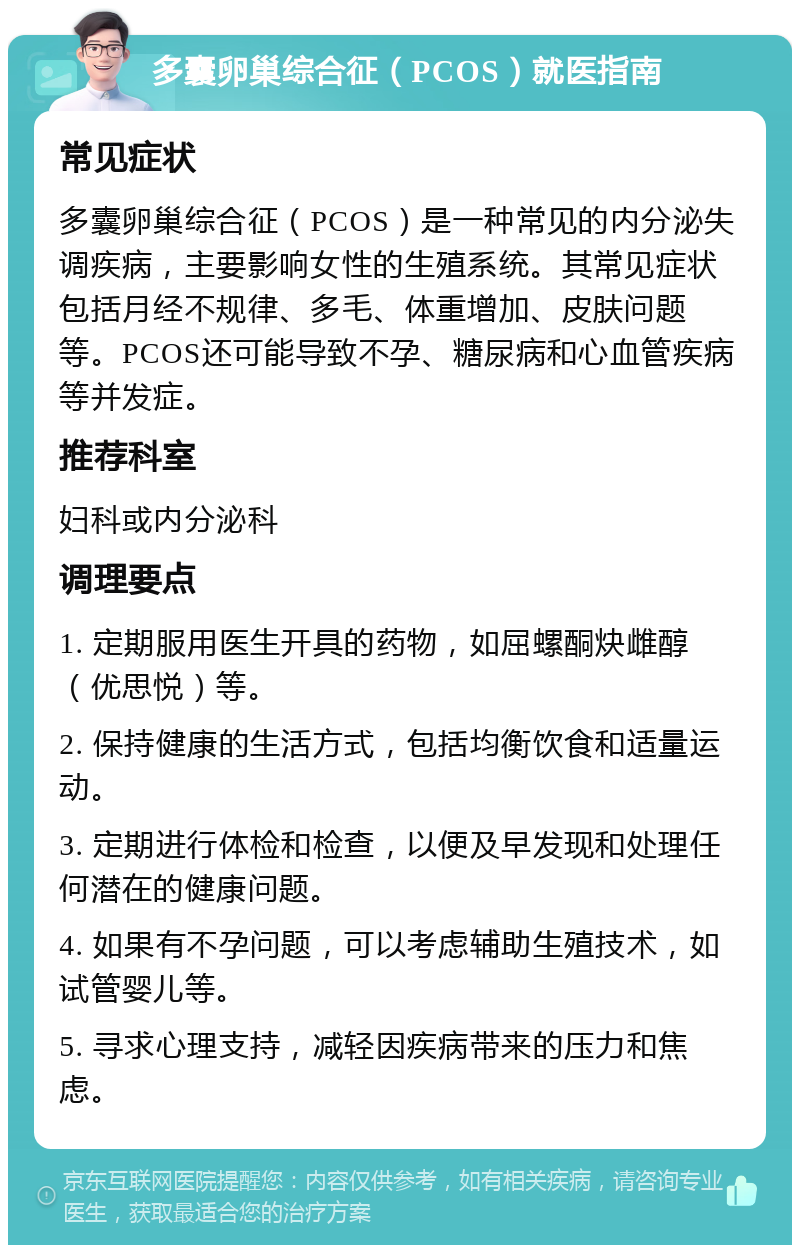 多囊卵巢综合征（PCOS）就医指南 常见症状 多囊卵巢综合征（PCOS）是一种常见的内分泌失调疾病，主要影响女性的生殖系统。其常见症状包括月经不规律、多毛、体重增加、皮肤问题等。PCOS还可能导致不孕、糖尿病和心血管疾病等并发症。 推荐科室 妇科或内分泌科 调理要点 1. 定期服用医生开具的药物，如屈螺酮炔雌醇（优思悦）等。 2. 保持健康的生活方式，包括均衡饮食和适量运动。 3. 定期进行体检和检查，以便及早发现和处理任何潜在的健康问题。 4. 如果有不孕问题，可以考虑辅助生殖技术，如试管婴儿等。 5. 寻求心理支持，减轻因疾病带来的压力和焦虑。