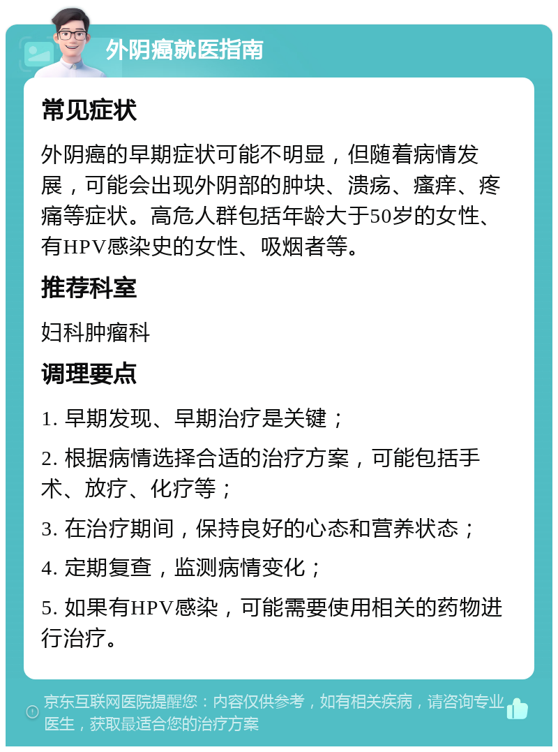 外阴癌就医指南 常见症状 外阴癌的早期症状可能不明显，但随着病情发展，可能会出现外阴部的肿块、溃疡、瘙痒、疼痛等症状。高危人群包括年龄大于50岁的女性、有HPV感染史的女性、吸烟者等。 推荐科室 妇科肿瘤科 调理要点 1. 早期发现、早期治疗是关键； 2. 根据病情选择合适的治疗方案，可能包括手术、放疗、化疗等； 3. 在治疗期间，保持良好的心态和营养状态； 4. 定期复查，监测病情变化； 5. 如果有HPV感染，可能需要使用相关的药物进行治疗。