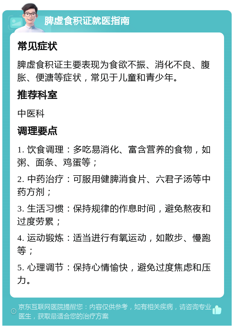 脾虚食积证就医指南 常见症状 脾虚食积证主要表现为食欲不振、消化不良、腹胀、便溏等症状，常见于儿童和青少年。 推荐科室 中医科 调理要点 1. 饮食调理：多吃易消化、富含营养的食物，如粥、面条、鸡蛋等； 2. 中药治疗：可服用健脾消食片、六君子汤等中药方剂； 3. 生活习惯：保持规律的作息时间，避免熬夜和过度劳累； 4. 运动锻炼：适当进行有氧运动，如散步、慢跑等； 5. 心理调节：保持心情愉快，避免过度焦虑和压力。