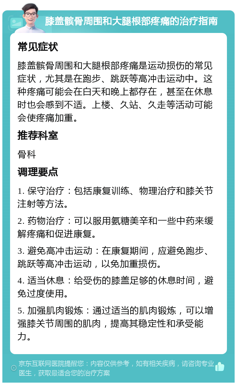 膝盖髌骨周围和大腿根部疼痛的治疗指南 常见症状 膝盖髌骨周围和大腿根部疼痛是运动损伤的常见症状，尤其是在跑步、跳跃等高冲击运动中。这种疼痛可能会在白天和晚上都存在，甚至在休息时也会感到不适。上楼、久站、久走等活动可能会使疼痛加重。 推荐科室 骨科 调理要点 1. 保守治疗：包括康复训练、物理治疗和膝关节注射等方法。 2. 药物治疗：可以服用氨糖美辛和一些中药来缓解疼痛和促进康复。 3. 避免高冲击运动：在康复期间，应避免跑步、跳跃等高冲击运动，以免加重损伤。 4. 适当休息：给受伤的膝盖足够的休息时间，避免过度使用。 5. 加强肌肉锻炼：通过适当的肌肉锻炼，可以增强膝关节周围的肌肉，提高其稳定性和承受能力。