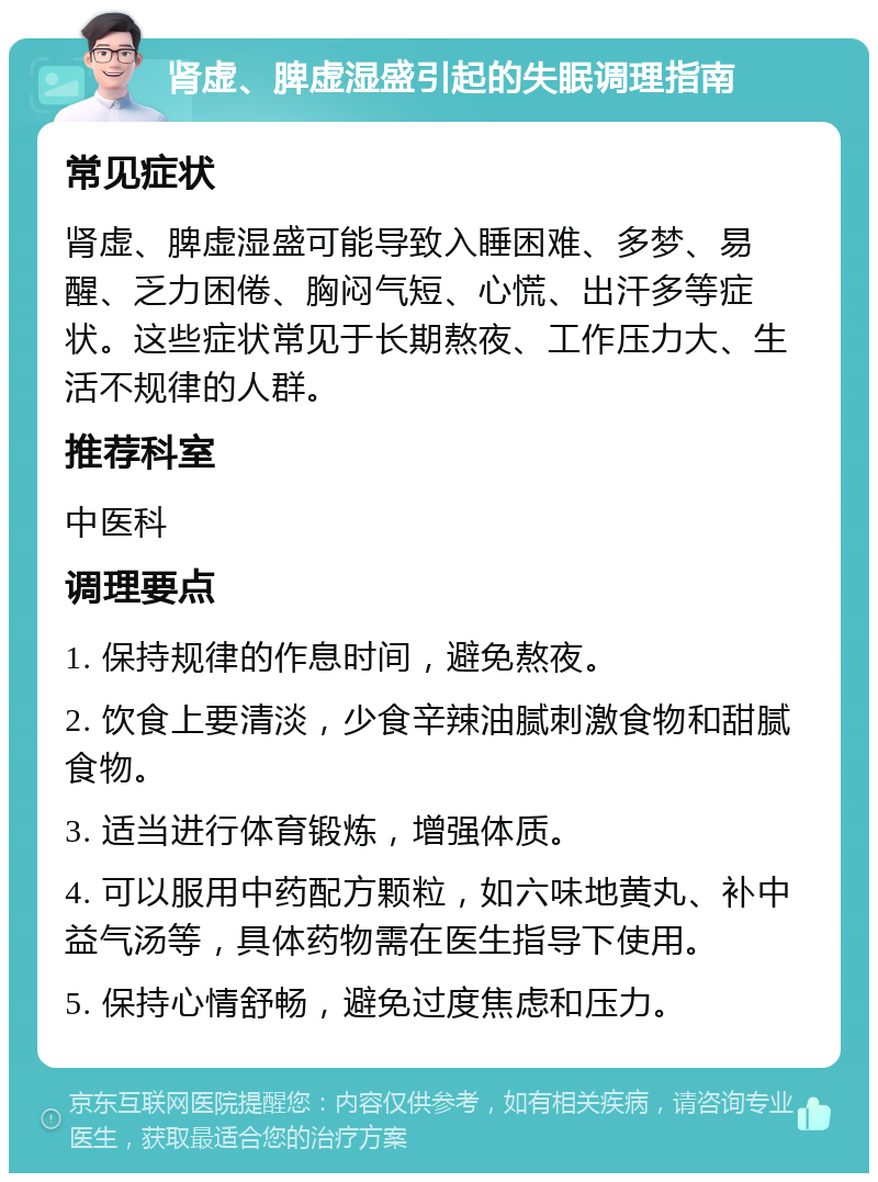 肾虚、脾虚湿盛引起的失眠调理指南 常见症状 肾虚、脾虚湿盛可能导致入睡困难、多梦、易醒、乏力困倦、胸闷气短、心慌、出汗多等症状。这些症状常见于长期熬夜、工作压力大、生活不规律的人群。 推荐科室 中医科 调理要点 1. 保持规律的作息时间，避免熬夜。 2. 饮食上要清淡，少食辛辣油腻刺激食物和甜腻食物。 3. 适当进行体育锻炼，增强体质。 4. 可以服用中药配方颗粒，如六味地黄丸、补中益气汤等，具体药物需在医生指导下使用。 5. 保持心情舒畅，避免过度焦虑和压力。