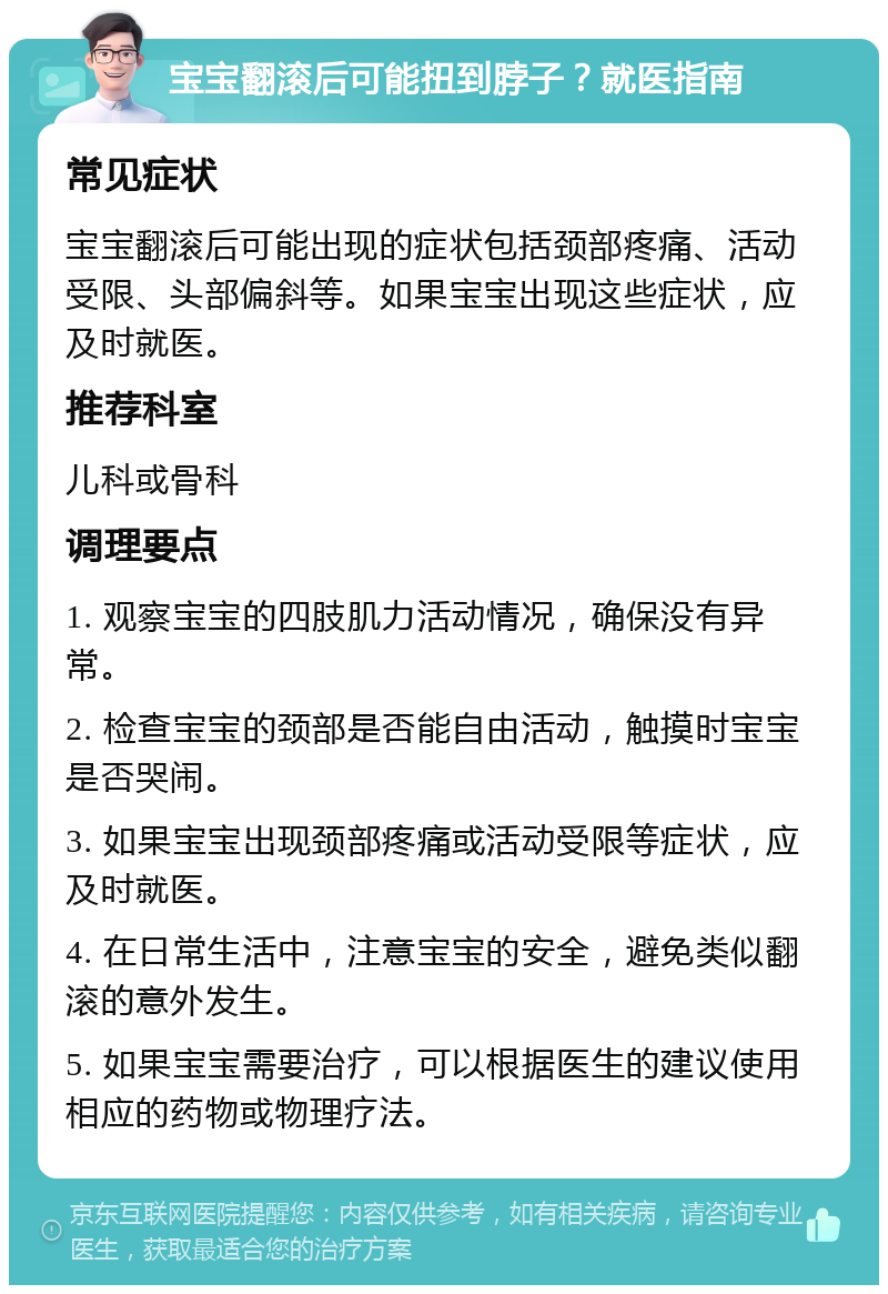 宝宝翻滚后可能扭到脖子？就医指南 常见症状 宝宝翻滚后可能出现的症状包括颈部疼痛、活动受限、头部偏斜等。如果宝宝出现这些症状，应及时就医。 推荐科室 儿科或骨科 调理要点 1. 观察宝宝的四肢肌力活动情况，确保没有异常。 2. 检查宝宝的颈部是否能自由活动，触摸时宝宝是否哭闹。 3. 如果宝宝出现颈部疼痛或活动受限等症状，应及时就医。 4. 在日常生活中，注意宝宝的安全，避免类似翻滚的意外发生。 5. 如果宝宝需要治疗，可以根据医生的建议使用相应的药物或物理疗法。