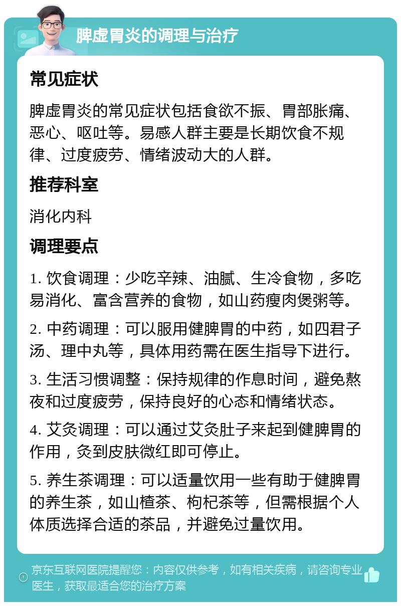 脾虚胃炎的调理与治疗 常见症状 脾虚胃炎的常见症状包括食欲不振、胃部胀痛、恶心、呕吐等。易感人群主要是长期饮食不规律、过度疲劳、情绪波动大的人群。 推荐科室 消化内科 调理要点 1. 饮食调理：少吃辛辣、油腻、生冷食物，多吃易消化、富含营养的食物，如山药瘦肉煲粥等。 2. 中药调理：可以服用健脾胃的中药，如四君子汤、理中丸等，具体用药需在医生指导下进行。 3. 生活习惯调整：保持规律的作息时间，避免熬夜和过度疲劳，保持良好的心态和情绪状态。 4. 艾灸调理：可以通过艾灸肚子来起到健脾胃的作用，灸到皮肤微红即可停止。 5. 养生茶调理：可以适量饮用一些有助于健脾胃的养生茶，如山楂茶、枸杞茶等，但需根据个人体质选择合适的茶品，并避免过量饮用。