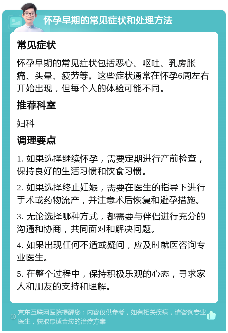 怀孕早期的常见症状和处理方法 常见症状 怀孕早期的常见症状包括恶心、呕吐、乳房胀痛、头晕、疲劳等。这些症状通常在怀孕6周左右开始出现，但每个人的体验可能不同。 推荐科室 妇科 调理要点 1. 如果选择继续怀孕，需要定期进行产前检查，保持良好的生活习惯和饮食习惯。 2. 如果选择终止妊娠，需要在医生的指导下进行手术或药物流产，并注意术后恢复和避孕措施。 3. 无论选择哪种方式，都需要与伴侣进行充分的沟通和协商，共同面对和解决问题。 4. 如果出现任何不适或疑问，应及时就医咨询专业医生。 5. 在整个过程中，保持积极乐观的心态，寻求家人和朋友的支持和理解。