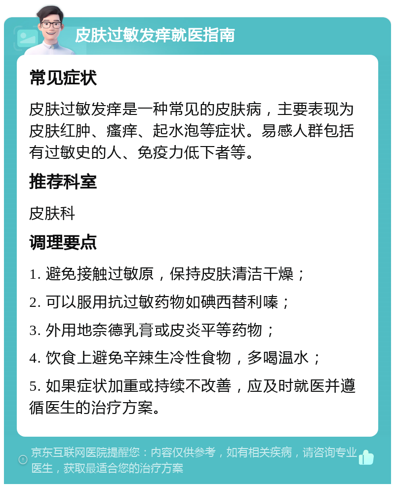 皮肤过敏发痒就医指南 常见症状 皮肤过敏发痒是一种常见的皮肤病，主要表现为皮肤红肿、瘙痒、起水泡等症状。易感人群包括有过敏史的人、免疫力低下者等。 推荐科室 皮肤科 调理要点 1. 避免接触过敏原，保持皮肤清洁干燥； 2. 可以服用抗过敏药物如碘西替利嗪； 3. 外用地奈德乳膏或皮炎平等药物； 4. 饮食上避免辛辣生冷性食物，多喝温水； 5. 如果症状加重或持续不改善，应及时就医并遵循医生的治疗方案。