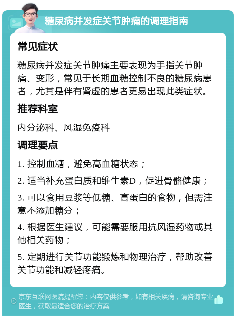 糖尿病并发症关节肿痛的调理指南 常见症状 糖尿病并发症关节肿痛主要表现为手指关节肿痛、变形，常见于长期血糖控制不良的糖尿病患者，尤其是伴有肾虚的患者更易出现此类症状。 推荐科室 内分泌科、风湿免疫科 调理要点 1. 控制血糖，避免高血糖状态； 2. 适当补充蛋白质和维生素D，促进骨骼健康； 3. 可以食用豆浆等低糖、高蛋白的食物，但需注意不添加糖分； 4. 根据医生建议，可能需要服用抗风湿药物或其他相关药物； 5. 定期进行关节功能锻炼和物理治疗，帮助改善关节功能和减轻疼痛。