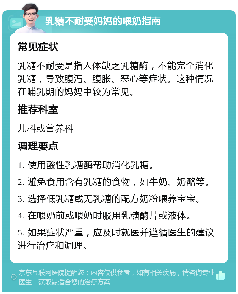 乳糖不耐受妈妈的喂奶指南 常见症状 乳糖不耐受是指人体缺乏乳糖酶，不能完全消化乳糖，导致腹泻、腹胀、恶心等症状。这种情况在哺乳期的妈妈中较为常见。 推荐科室 儿科或营养科 调理要点 1. 使用酸性乳糖酶帮助消化乳糖。 2. 避免食用含有乳糖的食物，如牛奶、奶酪等。 3. 选择低乳糖或无乳糖的配方奶粉喂养宝宝。 4. 在喂奶前或喂奶时服用乳糖酶片或液体。 5. 如果症状严重，应及时就医并遵循医生的建议进行治疗和调理。