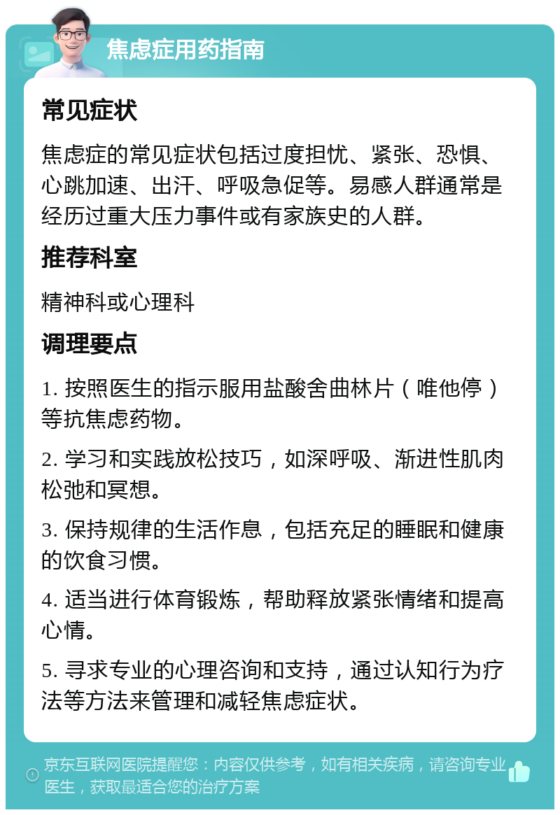 焦虑症用药指南 常见症状 焦虑症的常见症状包括过度担忧、紧张、恐惧、心跳加速、出汗、呼吸急促等。易感人群通常是经历过重大压力事件或有家族史的人群。 推荐科室 精神科或心理科 调理要点 1. 按照医生的指示服用盐酸舍曲林片（唯他停）等抗焦虑药物。 2. 学习和实践放松技巧，如深呼吸、渐进性肌肉松弛和冥想。 3. 保持规律的生活作息，包括充足的睡眠和健康的饮食习惯。 4. 适当进行体育锻炼，帮助释放紧张情绪和提高心情。 5. 寻求专业的心理咨询和支持，通过认知行为疗法等方法来管理和减轻焦虑症状。