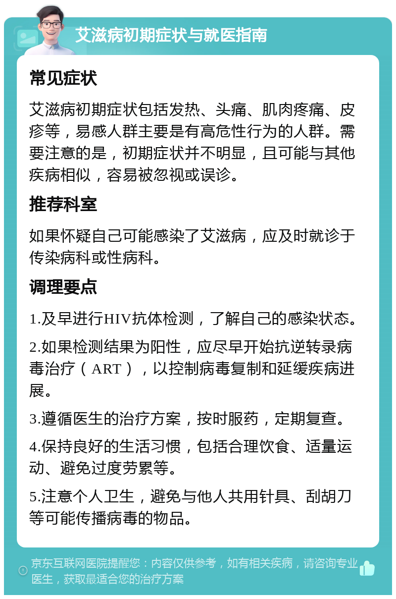 艾滋病初期症状与就医指南 常见症状 艾滋病初期症状包括发热、头痛、肌肉疼痛、皮疹等，易感人群主要是有高危性行为的人群。需要注意的是，初期症状并不明显，且可能与其他疾病相似，容易被忽视或误诊。 推荐科室 如果怀疑自己可能感染了艾滋病，应及时就诊于传染病科或性病科。 调理要点 1.及早进行HIV抗体检测，了解自己的感染状态。 2.如果检测结果为阳性，应尽早开始抗逆转录病毒治疗（ART），以控制病毒复制和延缓疾病进展。 3.遵循医生的治疗方案，按时服药，定期复查。 4.保持良好的生活习惯，包括合理饮食、适量运动、避免过度劳累等。 5.注意个人卫生，避免与他人共用针具、刮胡刀等可能传播病毒的物品。