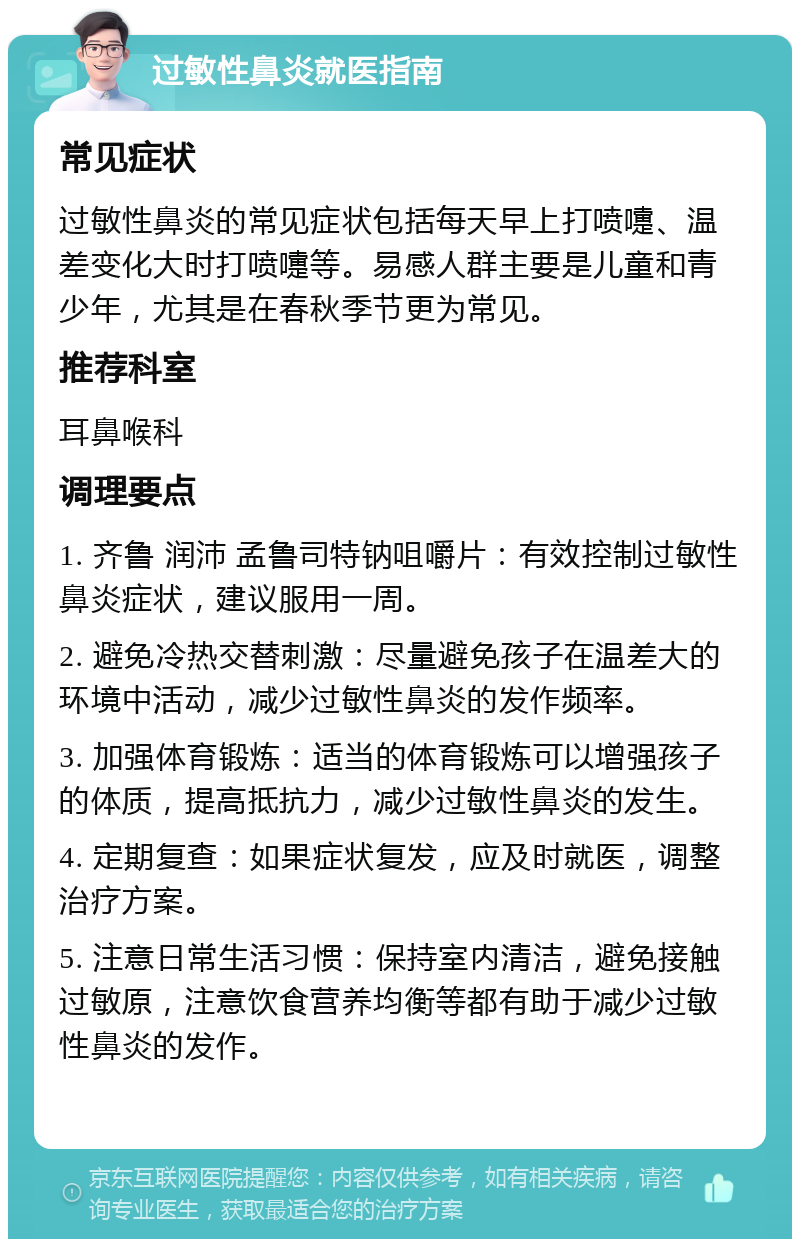 过敏性鼻炎就医指南 常见症状 过敏性鼻炎的常见症状包括每天早上打喷嚏、温差变化大时打喷嚏等。易感人群主要是儿童和青少年，尤其是在春秋季节更为常见。 推荐科室 耳鼻喉科 调理要点 1. 齐鲁 润沛 孟鲁司特钠咀嚼片：有效控制过敏性鼻炎症状，建议服用一周。 2. 避免冷热交替刺激：尽量避免孩子在温差大的环境中活动，减少过敏性鼻炎的发作频率。 3. 加强体育锻炼：适当的体育锻炼可以增强孩子的体质，提高抵抗力，减少过敏性鼻炎的发生。 4. 定期复查：如果症状复发，应及时就医，调整治疗方案。 5. 注意日常生活习惯：保持室内清洁，避免接触过敏原，注意饮食营养均衡等都有助于减少过敏性鼻炎的发作。