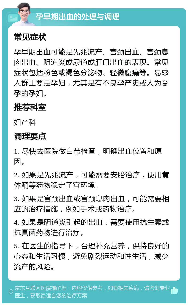 孕早期出血的处理与调理 常见症状 孕早期出血可能是先兆流产、宫颈出血、宫颈息肉出血、阴道炎或尿道或肛门出血的表现。常见症状包括粉色或褐色分泌物、轻微腹痛等。易感人群主要是孕妇，尤其是有不良孕产史或人为受孕的孕妇。 推荐科室 妇产科 调理要点 1. 尽快去医院做白带检查，明确出血位置和原因。 2. 如果是先兆流产，可能需要安胎治疗，使用黄体酮等药物稳定子宫环境。 3. 如果是宫颈出血或宫颈息肉出血，可能需要相应的治疗措施，例如手术或药物治疗。 4. 如果是阴道炎引起的出血，需要使用抗生素或抗真菌药物进行治疗。 5. 在医生的指导下，合理补充营养，保持良好的心态和生活习惯，避免剧烈运动和性生活，减少流产的风险。