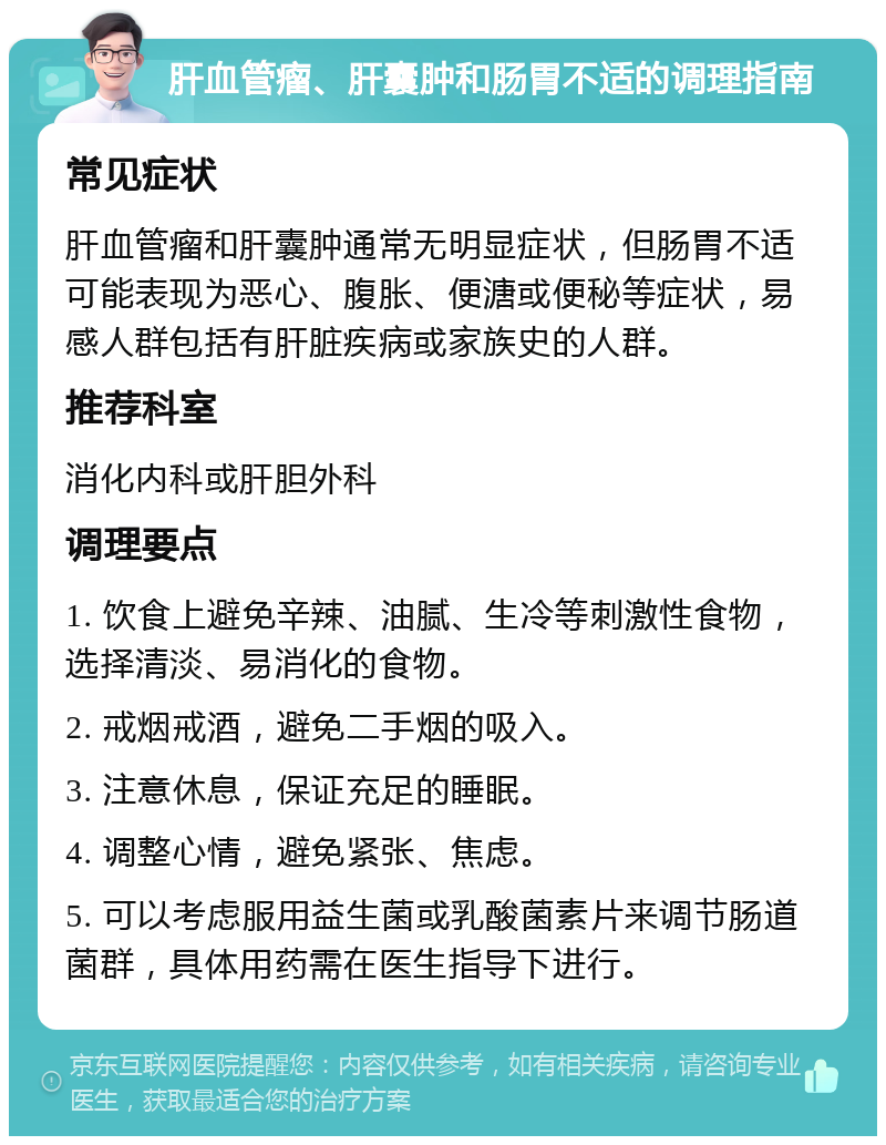 肝血管瘤、肝囊肿和肠胃不适的调理指南 常见症状 肝血管瘤和肝囊肿通常无明显症状，但肠胃不适可能表现为恶心、腹胀、便溏或便秘等症状，易感人群包括有肝脏疾病或家族史的人群。 推荐科室 消化内科或肝胆外科 调理要点 1. 饮食上避免辛辣、油腻、生冷等刺激性食物，选择清淡、易消化的食物。 2. 戒烟戒酒，避免二手烟的吸入。 3. 注意休息，保证充足的睡眠。 4. 调整心情，避免紧张、焦虑。 5. 可以考虑服用益生菌或乳酸菌素片来调节肠道菌群，具体用药需在医生指导下进行。