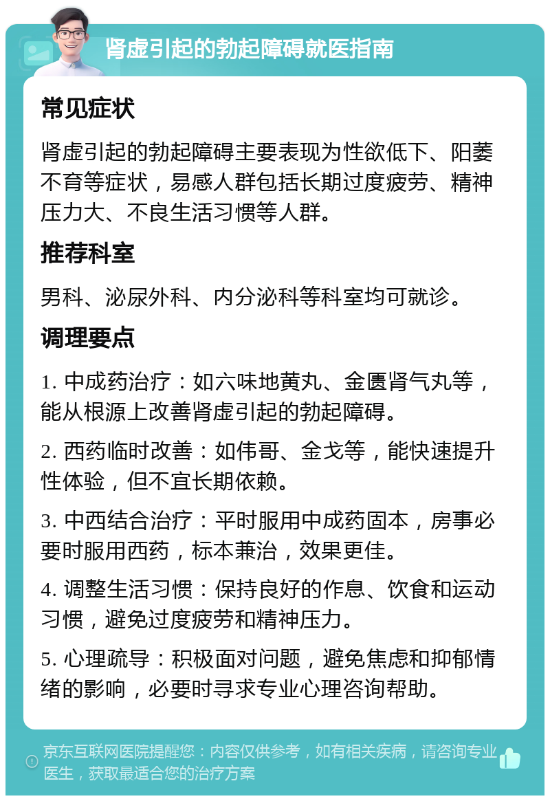 肾虚引起的勃起障碍就医指南 常见症状 肾虚引起的勃起障碍主要表现为性欲低下、阳萎不育等症状，易感人群包括长期过度疲劳、精神压力大、不良生活习惯等人群。 推荐科室 男科、泌尿外科、内分泌科等科室均可就诊。 调理要点 1. 中成药治疗：如六味地黄丸、金匮肾气丸等，能从根源上改善肾虚引起的勃起障碍。 2. 西药临时改善：如伟哥、金戈等，能快速提升性体验，但不宜长期依赖。 3. 中西结合治疗：平时服用中成药固本，房事必要时服用西药，标本兼治，效果更佳。 4. 调整生活习惯：保持良好的作息、饮食和运动习惯，避免过度疲劳和精神压力。 5. 心理疏导：积极面对问题，避免焦虑和抑郁情绪的影响，必要时寻求专业心理咨询帮助。