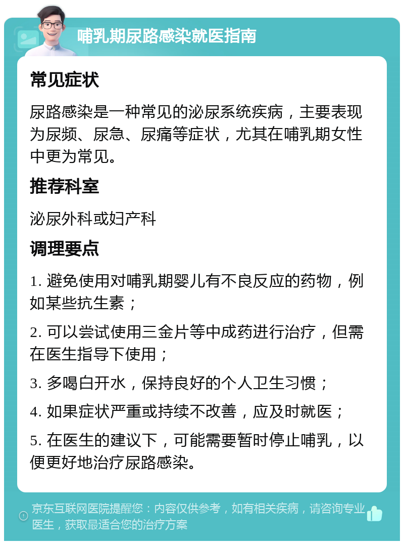 哺乳期尿路感染就医指南 常见症状 尿路感染是一种常见的泌尿系统疾病，主要表现为尿频、尿急、尿痛等症状，尤其在哺乳期女性中更为常见。 推荐科室 泌尿外科或妇产科 调理要点 1. 避免使用对哺乳期婴儿有不良反应的药物，例如某些抗生素； 2. 可以尝试使用三金片等中成药进行治疗，但需在医生指导下使用； 3. 多喝白开水，保持良好的个人卫生习惯； 4. 如果症状严重或持续不改善，应及时就医； 5. 在医生的建议下，可能需要暂时停止哺乳，以便更好地治疗尿路感染。