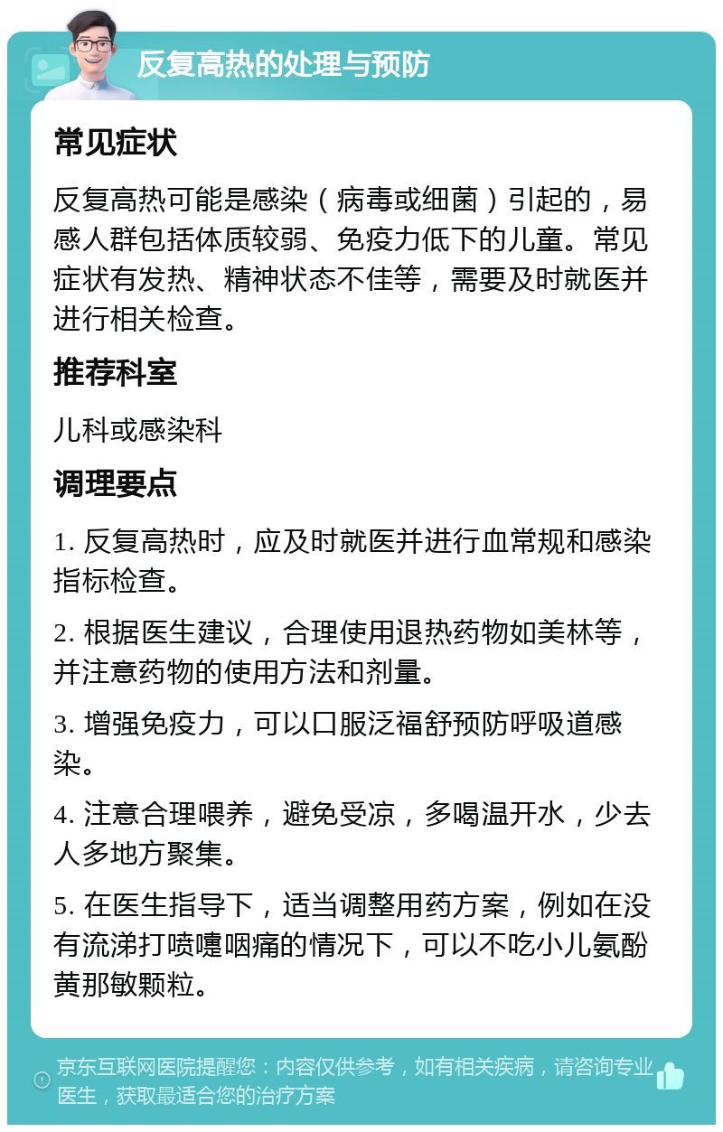 反复高热的处理与预防 常见症状 反复高热可能是感染（病毒或细菌）引起的，易感人群包括体质较弱、免疫力低下的儿童。常见症状有发热、精神状态不佳等，需要及时就医并进行相关检查。 推荐科室 儿科或感染科 调理要点 1. 反复高热时，应及时就医并进行血常规和感染指标检查。 2. 根据医生建议，合理使用退热药物如美林等，并注意药物的使用方法和剂量。 3. 增强免疫力，可以口服泛福舒预防呼吸道感染。 4. 注意合理喂养，避免受凉，多喝温开水，少去人多地方聚集。 5. 在医生指导下，适当调整用药方案，例如在没有流涕打喷嚏咽痛的情况下，可以不吃小儿氨酚黄那敏颗粒。