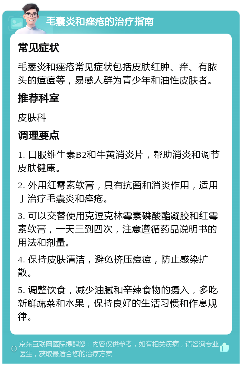 毛囊炎和痤疮的治疗指南 常见症状 毛囊炎和痤疮常见症状包括皮肤红肿、痒、有脓头的痘痘等，易感人群为青少年和油性皮肤者。 推荐科室 皮肤科 调理要点 1. 口服维生素B2和牛黄消炎片，帮助消炎和调节皮肤健康。 2. 外用红霉素软膏，具有抗菌和消炎作用，适用于治疗毛囊炎和痤疮。 3. 可以交替使用克逗克林霉素磷酸酯凝胶和红霉素软膏，一天三到四次，注意遵循药品说明书的用法和剂量。 4. 保持皮肤清洁，避免挤压痘痘，防止感染扩散。 5. 调整饮食，减少油腻和辛辣食物的摄入，多吃新鲜蔬菜和水果，保持良好的生活习惯和作息规律。