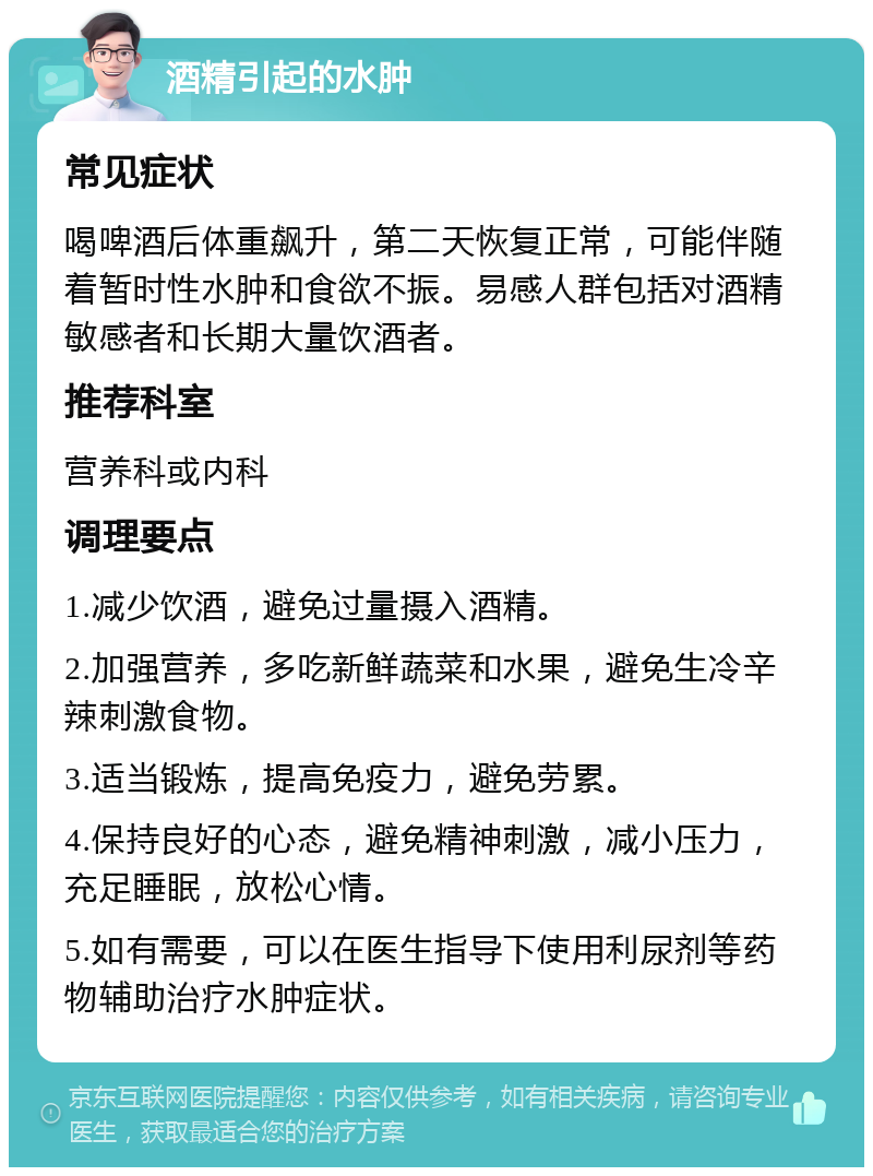 酒精引起的水肿 常见症状 喝啤酒后体重飙升，第二天恢复正常，可能伴随着暂时性水肿和食欲不振。易感人群包括对酒精敏感者和长期大量饮酒者。 推荐科室 营养科或内科 调理要点 1.减少饮酒，避免过量摄入酒精。 2.加强营养，多吃新鲜蔬菜和水果，避免生冷辛辣刺激食物。 3.适当锻炼，提高免疫力，避免劳累。 4.保持良好的心态，避免精神刺激，减小压力，充足睡眠，放松心情。 5.如有需要，可以在医生指导下使用利尿剂等药物辅助治疗水肿症状。