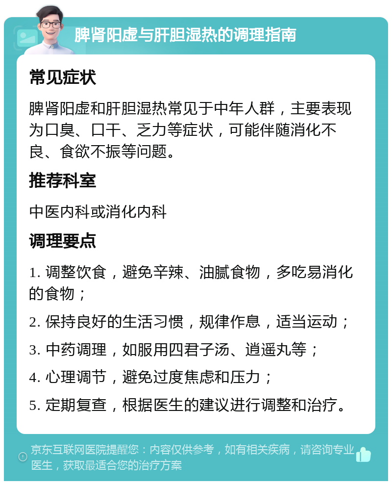 脾肾阳虚与肝胆湿热的调理指南 常见症状 脾肾阳虚和肝胆湿热常见于中年人群，主要表现为口臭、口干、乏力等症状，可能伴随消化不良、食欲不振等问题。 推荐科室 中医内科或消化内科 调理要点 1. 调整饮食，避免辛辣、油腻食物，多吃易消化的食物； 2. 保持良好的生活习惯，规律作息，适当运动； 3. 中药调理，如服用四君子汤、逍遥丸等； 4. 心理调节，避免过度焦虑和压力； 5. 定期复查，根据医生的建议进行调整和治疗。