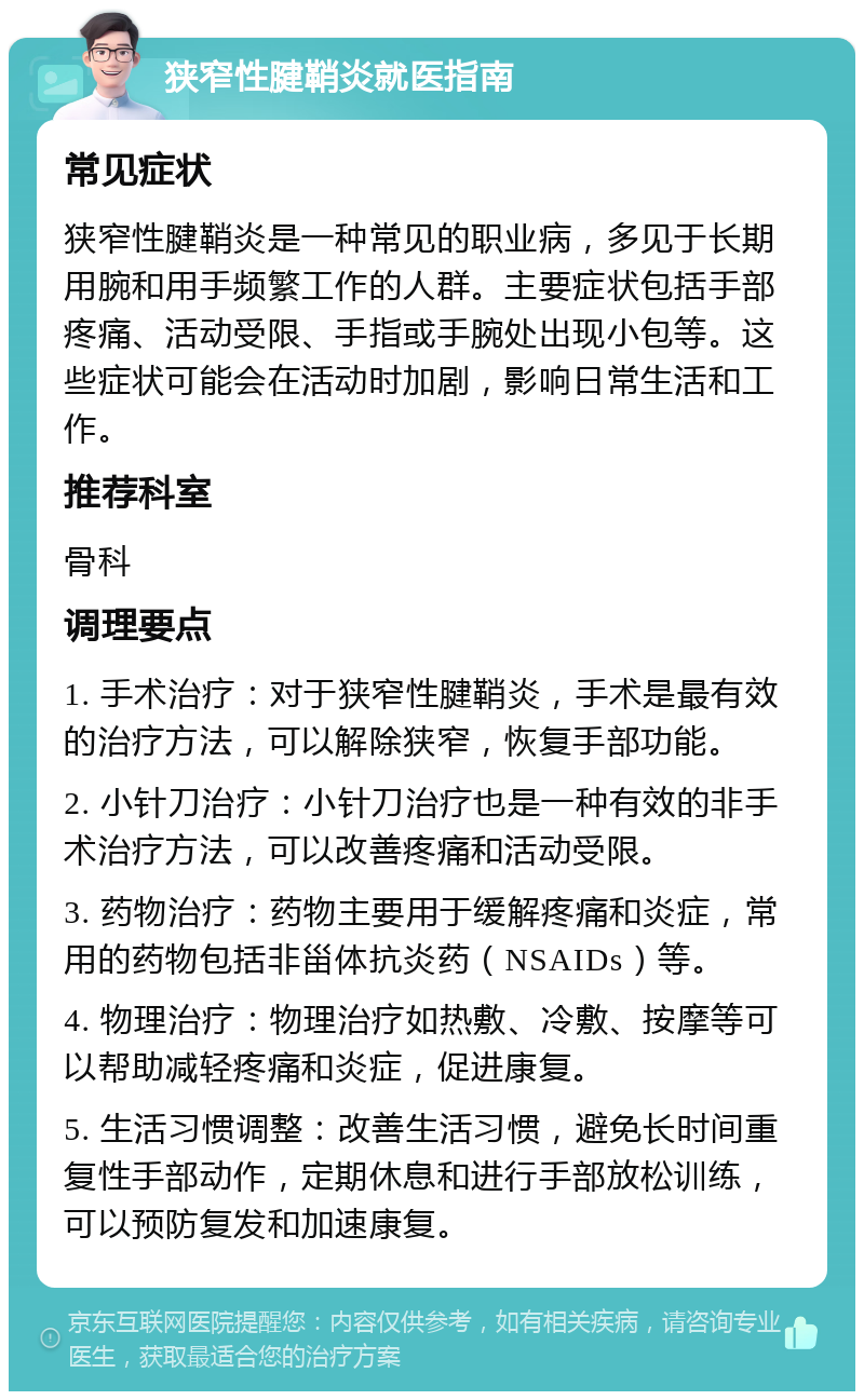 狭窄性腱鞘炎就医指南 常见症状 狭窄性腱鞘炎是一种常见的职业病，多见于长期用腕和用手频繁工作的人群。主要症状包括手部疼痛、活动受限、手指或手腕处出现小包等。这些症状可能会在活动时加剧，影响日常生活和工作。 推荐科室 骨科 调理要点 1. 手术治疗：对于狭窄性腱鞘炎，手术是最有效的治疗方法，可以解除狭窄，恢复手部功能。 2. 小针刀治疗：小针刀治疗也是一种有效的非手术治疗方法，可以改善疼痛和活动受限。 3. 药物治疗：药物主要用于缓解疼痛和炎症，常用的药物包括非甾体抗炎药（NSAIDs）等。 4. 物理治疗：物理治疗如热敷、冷敷、按摩等可以帮助减轻疼痛和炎症，促进康复。 5. 生活习惯调整：改善生活习惯，避免长时间重复性手部动作，定期休息和进行手部放松训练，可以预防复发和加速康复。