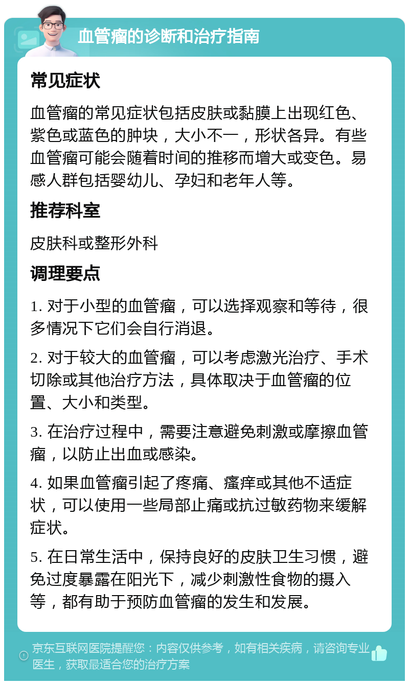 血管瘤的诊断和治疗指南 常见症状 血管瘤的常见症状包括皮肤或黏膜上出现红色、紫色或蓝色的肿块，大小不一，形状各异。有些血管瘤可能会随着时间的推移而增大或变色。易感人群包括婴幼儿、孕妇和老年人等。 推荐科室 皮肤科或整形外科 调理要点 1. 对于小型的血管瘤，可以选择观察和等待，很多情况下它们会自行消退。 2. 对于较大的血管瘤，可以考虑激光治疗、手术切除或其他治疗方法，具体取决于血管瘤的位置、大小和类型。 3. 在治疗过程中，需要注意避免刺激或摩擦血管瘤，以防止出血或感染。 4. 如果血管瘤引起了疼痛、瘙痒或其他不适症状，可以使用一些局部止痛或抗过敏药物来缓解症状。 5. 在日常生活中，保持良好的皮肤卫生习惯，避免过度暴露在阳光下，减少刺激性食物的摄入等，都有助于预防血管瘤的发生和发展。