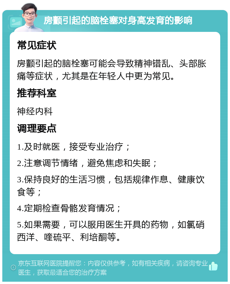 房颤引起的脑栓塞对身高发育的影响 常见症状 房颤引起的脑栓塞可能会导致精神错乱、头部胀痛等症状，尤其是在年轻人中更为常见。 推荐科室 神经内科 调理要点 1.及时就医，接受专业治疗； 2.注意调节情绪，避免焦虑和失眠； 3.保持良好的生活习惯，包括规律作息、健康饮食等； 4.定期检查骨骼发育情况； 5.如果需要，可以服用医生开具的药物，如氯硝西洋、喹硫平、利培酮等。