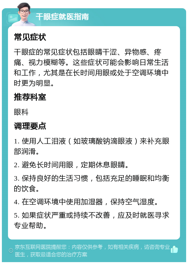 干眼症就医指南 常见症状 干眼症的常见症状包括眼睛干涩、异物感、疼痛、视力模糊等。这些症状可能会影响日常生活和工作，尤其是在长时间用眼或处于空调环境中时更为明显。 推荐科室 眼科 调理要点 1. 使用人工泪液（如玻璃酸钠滴眼液）来补充眼部润滑。 2. 避免长时间用眼，定期休息眼睛。 3. 保持良好的生活习惯，包括充足的睡眠和均衡的饮食。 4. 在空调环境中使用加湿器，保持空气湿度。 5. 如果症状严重或持续不改善，应及时就医寻求专业帮助。