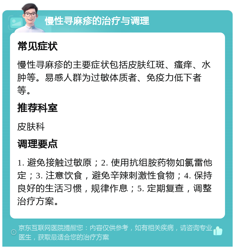 慢性寻麻疹的治疗与调理 常见症状 慢性寻麻疹的主要症状包括皮肤红斑、瘙痒、水肿等。易感人群为过敏体质者、免疫力低下者等。 推荐科室 皮肤科 调理要点 1. 避免接触过敏原；2. 使用抗组胺药物如氯雷他定；3. 注意饮食，避免辛辣刺激性食物；4. 保持良好的生活习惯，规律作息；5. 定期复查，调整治疗方案。