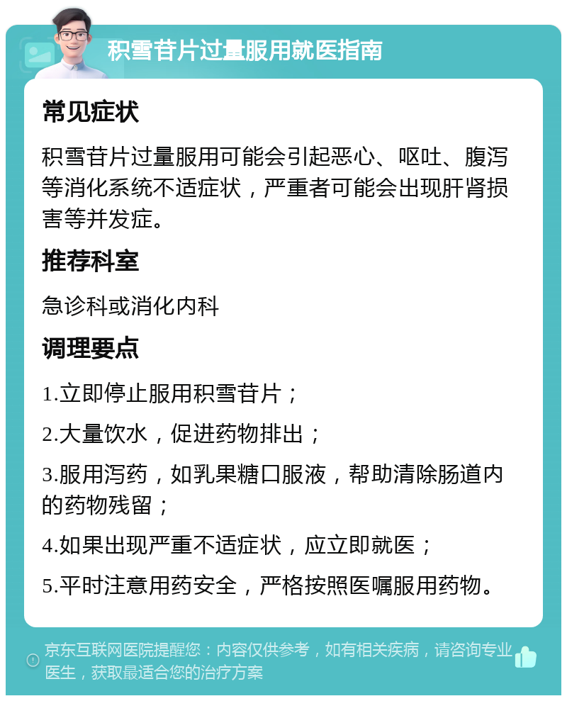 积雪苷片过量服用就医指南 常见症状 积雪苷片过量服用可能会引起恶心、呕吐、腹泻等消化系统不适症状，严重者可能会出现肝肾损害等并发症。 推荐科室 急诊科或消化内科 调理要点 1.立即停止服用积雪苷片； 2.大量饮水，促进药物排出； 3.服用泻药，如乳果糖口服液，帮助清除肠道内的药物残留； 4.如果出现严重不适症状，应立即就医； 5.平时注意用药安全，严格按照医嘱服用药物。