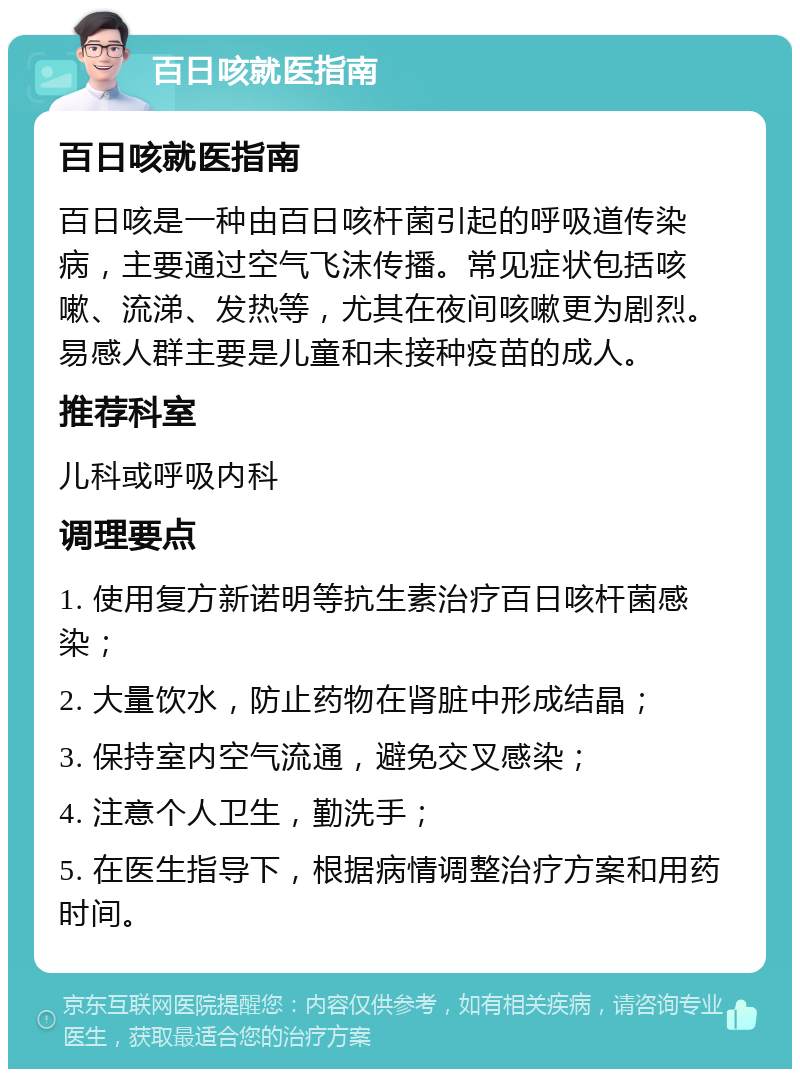 百日咳就医指南 百日咳就医指南 百日咳是一种由百日咳杆菌引起的呼吸道传染病，主要通过空气飞沫传播。常见症状包括咳嗽、流涕、发热等，尤其在夜间咳嗽更为剧烈。易感人群主要是儿童和未接种疫苗的成人。 推荐科室 儿科或呼吸内科 调理要点 1. 使用复方新诺明等抗生素治疗百日咳杆菌感染； 2. 大量饮水，防止药物在肾脏中形成结晶； 3. 保持室内空气流通，避免交叉感染； 4. 注意个人卫生，勤洗手； 5. 在医生指导下，根据病情调整治疗方案和用药时间。